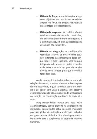 42 Administração 
• Método da força: a administração atinge 
seus objetivos em relação aos operários 
através da força, da ameaça de redução 
da satisfação de necessidades. 
• Método da barganha: os conflitos são re-solvidos 
através da troca de concessões, 
de um compromisso entre empregados e 
a administração, em que as necessidades 
de ambos são satisfeitas. 
• Método da integração: os conflitos são 
resolvidos através de uma terceira solu-ção, 
diferente da apresentada pelos em-pregados 
e pelos patrões, uma solução 
integradora de ambas as partes e que le-varia 
estas a reduzir seu grau de satisfa-ção 
de necessidades para que o conflito 
fosse resolvido. 
Ainda dentro dos estudos sobre a teoria de 
relações humanas, a autora discorre sobre a ques-tão 
da autoridade, a qual conceitua como um exer-cício 
do poder com vista a alcançar um objetivo 
específico. Segundo ela, o poder pode ser baseado 
na coerção, na cooperação ou diante de cada situ-ação. 
Mary Parker Follett trouxe uma nova visão 
à administração, sendo pioneira na abordagem da 
motivação. Seus estudos sobre liderança envolviam 
processo global de autoridade e decisão, trabalho 
em grupo e sua dinâmica. Sua abordagem contri-buiu 
ainda para o surgimento da teoria de relações 
humanas. 
 