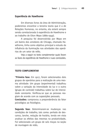 Tema 1 | Enfoque mecanicista 43 
Experiência de Hawthorne 
Em diversos livros da área de Administração, 
poderemos encontrar a terceira teoria que é a de 
Relações Humanas, no entanto, ela estará sempre 
sendo correlacionada à experiência de Hawthorne e 
ao trabalho de Elton Mayo (1880-1949). 
A pesquisa foi desenvolvida por Mayo em 
um bairro dos arredores de Chicago, chamado Ha-wthorne, 
tinha como objetivo principal o estudo da 
influência da iluminação nas atividades das operá-rias 
de um setor de relés. 
Veja a seguir no texto complementar quais foram 
as fazes da experiência de Hawthorne e suas conclusões. 
TEXTO COMPLEMENTAR 
“Primeira fase: Em 1927, foram selecionados dois 
grupos de operários para a realização de uma mes-ma 
atividade: Um grupo (experimental) trabalhou 
sobre a variação da intensidade da luz e o outro 
(grupo de controle) trabalhou sobre luz de intensi-dade 
constante. Verificou-se que as pessoas rea-giam 
de acordo com as suposições pessoais. 
Conclusões: comprovou a preponderância do fator 
psicológico ao fisiológico. 
Segunda fase: Determinaram-se mudanças nas 
condições de trabalho, tais como: período de des-canso, 
lanche, redução de horário, tendo em vista 
analisar os efeitos das mesmas na produtividade, 
Foi selecionado um grupo de seis moças na seção 
de montagem de relés. 
 