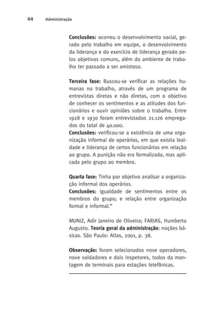 44 Administração 
Conclusões: ocorreu o desenvolvimento social, ge-rado 
pelo trabalho em equipe, o desenvolvimento 
da liderança e do exercício de liderança gerado pe-los 
objetivos comuns, além do ambiente de traba-lho 
ter passado a ser amistoso. 
Terceira fase: Buscou-se verificar as relações hu-manas 
no trabalho, através de um programa de 
entrevistas diretas e não diretas, com o objetivo 
de conhecer os sentimentos e as atitudes dos fun-cionários 
e ouvir opiniões sobre o trabalho. Entre 
1928 e 1930 foram entrevistados 21.126 emprega-dos 
do total de 40.000. 
Conclusões: verificou-se a existência de uma orga-nização 
informal de operários, em que existia leal-dade 
e liderança de certos funcionários em relação 
ao grupo. A punição não era formalizada, mas apli-cada 
pelo grupo ao membro. 
Quarta fase: Tinha por objetivo analisar a organiza-ção 
informal dos operários. 
Conclusões: igualdade de sentimentos entre os 
membros do grupo; e relação entre organização 
formal e informal.” 
MUNIZ, Adir Janeiro de Oliveira; FARIAS, Humberto 
Augusto. Teoria geral da administração: noções bá-sicas. 
São Paulo: Atlas, 2001, p. 38. 
Observação: foram selecionados nove operadores, 
nove soldadores e dois inspetores, todos da mon-tagem 
de terminais para estações telefônicas. 
 