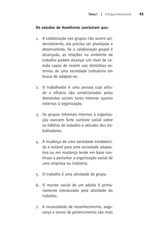 Tema 1 | Enfoque mecanicista 45 
Os estudos de Hawthorne concluíram que: 
1. A colaboração nos grupos não ocorre aci-dentalmente, 
ela precisa ser planejada e 
desenvolvida. Se a colaboração grupal é 
alcançada, as relações no ambiente de 
trabalho podem alcançar um nível de co-esão 
capaz de resistir aos distúrbios ex-ternos 
de uma sociedade turbulenta em 
busca de adaptar-se. 
2. O trabalhador é uma pessoa cuja atitu-de 
e eficácia são condicionadas pelas 
demandas sociais tanto internas quanto 
externas à organização. 
3. Os grupos informais internos à organiza-ção 
exercem forte controle social sobre 
os hábitos de trabalho e atitudes dos tra-balhadores. 
4. A mudança de uma sociedade estabeleci-da 
e estável para uma sociedade adapta-tiva 
ou em mudança tende em base con-tinuar 
a perturbar a organização social de 
uma empresa ou indústria. 
5. O trabalho é uma atividade de grupo. 
6. O mundo social de um adulto é prima-riamente 
estruturado pela atividade do 
trabalho. 
7. A necessidade de reconhecimento, segu-rança 
e senso de pertencimento são mais 
 