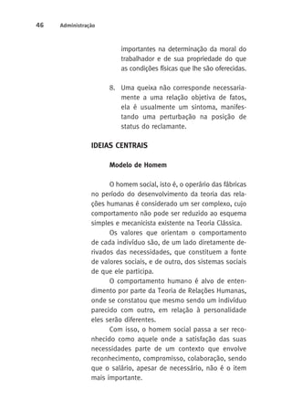 46 Administração 
importantes na determinação da moral do 
trabalhador e de sua propriedade do que 
as condições físicas que lhe são oferecidas. 
8. Uma queixa não corresponde necessaria-mente 
a uma relação objetiva de fatos, 
ela é usualmente um sintoma, manifes-tando 
uma perturbação na posição de 
status do reclamante. 
IdeiaS CENTRAIS 
Modelo de Homem 
O homem social, isto é, o operário das fábricas 
no período do desenvolvimento da teoria das rela-ções 
humanas é considerado um ser complexo, cujo 
comportamento não pode ser reduzido ao esquema 
simples e mecanicista existente na Teoria Clássica. 
Os valores que orientam o comportamento 
de cada indivíduo são, de um lado diretamente de-rivados 
das necessidades, que constituem a fonte 
de valores sociais, e de outro, dos sistemas sociais 
de que ele participa. 
O comportamento humano é alvo de enten-dimento 
por parte da Teoria de Relações Humanas, 
onde se constatou que mesmo sendo um indivíduo 
parecido com outro, em relação à personalidade 
eles serão diferentes. 
Com isso, o homem social passa a ser reco-nhecido 
como aquele onde a satisfação das suas 
necessidades parte de um contexto que envolve 
reconhecimento, compromisso, colaboração, sendo 
que o salário, apesar de necessário, não é o item 
mais importante. 
 