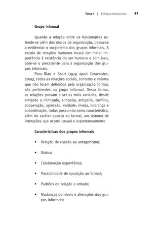 Tema 1 | Enfoque mecanicista 47 
Grupo Informal 
Quando a relação entre os funcionários es-tende- 
se além dos muros da organização, passa-se 
a evidenciar o surgimento dos grupos informais. A 
escola de relações humanas busca dar maior im-portância 
à existência do ser humano e com isso, 
abre-se o precedente para a organização dos gru-pos 
informais. 
Para Blau e Scott (1979 apud Caravantes, 
2005), todas as relações sociais, contatos e valores 
que não foram definidos pela organização formal, 
são pertinentes ao grupo informal. Dessa forma, 
as relações passam a ser as mais variadas, desde 
amizade a inimizade, simpatia, antipatia, conflito, 
cooperação, agressão, vaidade, inveja, liderança e 
subordinação, todas possuindo como característica, 
além do caráter oposto ao formal, um sistema de 
interações que ocorre casual e espontaneamente. 
Características dos grupos informais 
• Relação de coesão ou antagonismo; 
• Status; 
• Colaboração espontânea; 
• Possibilidade de oposição ao formal; 
• Padrões de relação e atitude; 
• Mudanças de níveis e alterações dos gru-pos 
informais; 
 