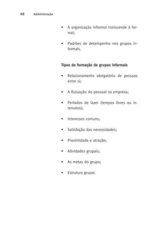 48 Administração 
• A organização informal transcende à for-mal; 
• Padrões de desempenho nos grupos in-formais. 
Tipos de formação de grupos informais 
• Relacionamento obrigatório de pessoas 
entre si; 
• A flutuação do pessoal na empresa; 
• Períodos de lazer (tempos livres ou in-tervalos); 
• Interesses comuns; 
• Satisfação das necessidades; 
• Proximidade e atração; 
• Atividades grupais; 
• As metas do grupo; 
• Estrutura grupal. 
 