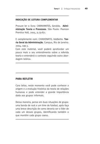 Tema 1 | Enfoque mecanicista 49 
INDICAÇÃO DE LEITURA COMPLEMENTAR 
Procure ler o livro: CARAVANTES, Geraldo. Admi-nistração 
Teoria e Processos. São Paulo: Pearson 
Prentice Hall, 2005, p.79-87; 
E complemente com: CHIAVENATO, Idalberto. Teo-ria 
Geral da Administração. Campus, Rio de Janeiro: 
2004, cap.3. 
Com este material, você poderá aprofundar um 
pouco mais o seu entendimento sobre a referida 
teoria e entenderá o contexto seguindo outra abor-dagem 
teórica. 
PARA REFLETIR 
Caro leitor, neste momento você pode conhecer a 
origem e a evolução histórica da teoria de relações 
humanas e pode entender a grande importância 
dada aos grupos informais. 
Dessa maneira, pense em duas situações de grupo: 
uma banda de rock e um time de futebol, após faça 
uma breve descrição de como deveria ser o líder de 
cada um desses grupos, identificando também o 
que mantém cada grupo coeso. 
 