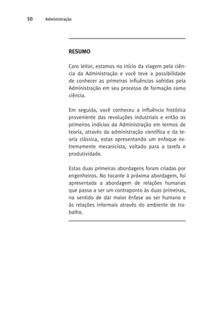 50 Administração 
RESUMO 
Caro leitor, estamos no início da viagem pela ciên-cia 
da Administração e você teve a possibilidade 
de conhecer as primeiras influências sofridas pela 
Administração em seu processo de formação como 
ciência. 
Em seguida, você conheceu a influência histórica 
proveniente das revoluções industriais e então os 
primeiros indícios da Administração em termos de 
teoria, através da administração científica e da te-oria 
clássica, estas apresentando um enfoque ex-tremamente 
mecanicista, voltado para a tarefa e 
produtividade. 
Estas duas primeiras abordagens foram criadas por 
engenheiros. No tocante à próxima abordagem, foi 
apresentada a abordagem de relações humanas 
que passa a ser um contraponto às duas primeiras, 
no sentido de dar maior ênfase ao ser humano e 
às relações informais através do ambiente de tra-balho. 
 