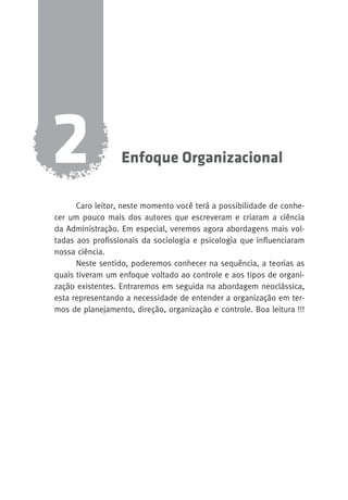 Enfoque Organizacional 2 
Caro leitor, neste momento você terá a possibilidade de conhe-cer 
um pouco mais dos autores que escreveram e criaram a ciência 
da Administração. Em especial, veremos agora abordagens mais vol-tadas 
aos profissionais da sociologia e psicologia que influenciaram 
nossa ciência. 
Neste sentido, poderemos conhecer na sequência, a teorias as 
quais tiveram um enfoque voltado ao controle e aos tipos de organi-zação 
existentes. Entraremos em seguida na abordagem neoclássica, 
esta representando a necessidade de entender a organização em ter-mos 
de planejamento, direção, organização e controle. Boa leitura !!! 
 
