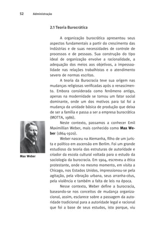 52 Administração 
2.1 Teoria Burocrática 
A organização burocrática apresentou seus 
aspectos fundamentais a partir do crescimento das 
indústrias e de suas necessidades de controle de 
processos e de pessoas. Sua construção do tipo 
ideal de organização envolve a racionalidade, a 
adequação dos meios aos objetivos, a impessoa-lidade 
nas relações trabalhistas e o atendimento 
severo de normas escritas. 
A teoria da Burocracia teve sua origem nas 
mudanças religiosas verificadas após o renascimen-to. 
Embora considerada como fenômeno antigo, 
apenas na modernidade se tornou um fator social 
dominante, onde um dos motivos para tal foi a 
mudança da unidade básica de produção que deixa 
de ser a família e passa a ser a empresa burocrática 
(MOTTA, 1986). 
Neste contexto, passamos a conhecer Emil 
Maximillian Weber, mais conhecido como Max We-ber 
(1864-1920). 
Weber nasceu na Alemanha, filho de um juris-ta 
e político em ascensão em Berlim. Foi um grande 
estudioso da teoria das estruturas de autoridade e 
criador da escola cultural voltada para o estudo da 
sociologia da burocracia. Em 1904, escreveu a ética 
protestante, onde no mesmo momento, em visita a 
Chicago, nos Estados Unidos, impressionou-se pela 
agitação, pela vibração urbana, seus arranha-céus, 
pela violência e também a falta de leis na época. 
Nesse contexto, Weber define a burocracia, 
baseando-se nos conceitos de mudança organiza-cional, 
assim, esclarece sobre a passagem da auto-ridade 
tradicional para a autoridade legal e racional 
que foi a base de seus estudos, isto porque, viu 
Max Weber 
 