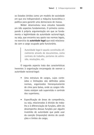 Tema 2 | Enfoque organizacional 53 
os Estados Unidos como um modelo de sociedade 
em que era indispensável a máquina burocrática e 
política para garantir uma democracia de massa. 
Weber desenvolveu seus estudos baseado 
em três aspectos fundamentais. O primeiro corres-ponde 
à própria argumentação em que se funda-menta 
a legitimidade da autoridade racional-legal, 
ou seja, que encontra seu apoio nas normas legais, 
no exercício da autoridade legal que está relaciona-do 
com o cargo ocupado pelo funcionário. 
Autoridade legal é aquela constituída ofi-cialmente 
através de documentos, como 
contrato de trabalho, portarias de admis-são, 
resoluções, etc. 
O segundo aspecto trata das características 
inerentes à organização encarregada de exercer a 
autoridade racional-legal: 
• Uma estrutura de cargos, cujos conte-údos 
e limitações são definidos pelas 
normas, organizados hierarquicamente 
de cima para baixo, onde os cargos infe-riores 
estejam sob supervisão e controle 
dos superiores; 
• Especificação de áreas de competência, 
ou seja, relacionadas à divisão do traba-lho 
e à diferenciação de funções, além do 
desempenho dessas funções por alguém 
investido de autoridade que pode usar 
da coerção (imposição) dentro de condi-ções 
e limites do cargo; 
 