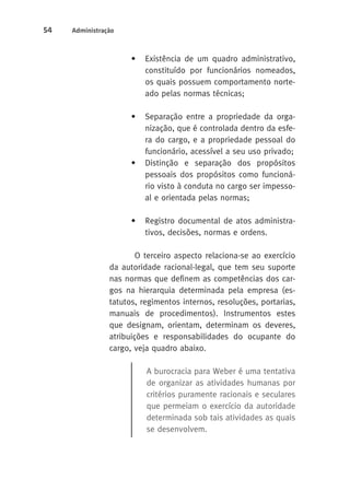 54 Administração 
• Existência de um quadro administrativo, 
constituído por funcionários nomeados, 
os quais possuem comportamento norte-ado 
pelas normas técnicas; 
• Separação entre a propriedade da orga-nização, 
que é controlada dentro da esfe-ra 
do cargo, e a propriedade pessoal do 
funcionário, acessível a seu uso privado; 
• Distinção e separação dos propósitos 
pessoais dos propósitos como funcioná-rio 
visto à conduta no cargo ser impesso-al 
e orientada pelas normas; 
• Registro documental de atos administra-tivos, 
decisões, normas e ordens. 
O terceiro aspecto relaciona-se ao exercício 
da autoridade racional-legal, que tem seu suporte 
nas normas que definem as competências dos car-gos 
na hierarquia determinada pela empresa (es-tatutos, 
regimentos internos, resoluções, portarias, 
manuais de procedimentos). Instrumentos estes 
que designam, orientam, determinam os deveres, 
atribuições e responsabilidades do ocupante do 
cargo, veja quadro abaixo. 
A burocracia para Weber é uma tentativa 
de organizar as atividades humanas por 
critérios puramente racionais e seculares 
que permeiam o exercício da autoridade 
determinada sob tais atividades as quais 
se desenvolvem. 
 