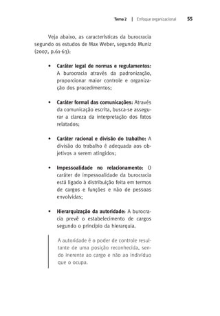 Tema 2 | Enfoque organizacional 55 
Veja abaixo, as características da burocracia 
segundo os estudos de Max Weber, segundo Muniz 
(2007, p.61-63): 
• Caráter legal de normas e regulamentos: 
A burocracia através da padronização, 
proporcionar maior controle e organiza-ção 
dos procedimentos; 
• Caráter formal das comunicações: Através 
da comunicação escrita, busca-se assegu-rar 
a clareza da interpretação dos fatos 
relatados; 
• Caráter racional e divisão do trabalho: A 
divisão do trabalho é adequada aos ob-jetivos 
a serem atingidos; 
• Impessoalidade no relacionamento: O 
caráter de impessoalidade da burocracia 
está ligado à distribuição feita em termos 
de cargos e funções e não de pessoas 
envolvidas; 
• Hierarquização da autoridade: A burocra-cia 
prevê o estabelecimento de cargos 
segundo o princípio da hierarquia. 
A autoridade é o poder de controle resul-tante 
de uma posição reconhecida, sen-do 
inerente ao cargo e não ao indivíduo 
que o ocupa. 
 