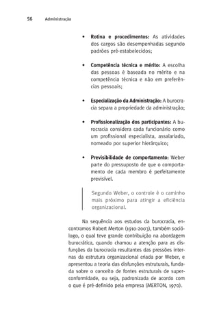 56 Administração 
• Rotina e procedimentos: As atividades 
dos cargos são desempenhadas segundo 
padrões pré-estabelecidos; 
• Competência técnica e mérito: A escolha 
das pessoas é baseada no mérito e na 
competência técnica e não em preferên-cias 
pessoais; 
• Especialização da Administração: A burocra-cia 
separa a propriedade da administração; 
• Profissionalização dos participantes: A bu-rocracia 
considera cada funcionário como 
um profissional especialista, assalariado, 
nomeado por superior hierárquico; 
• Previsibilidade de comportamento: Weber 
parte do pressuposto de que o comporta-mento 
de cada membro é perfeitamente 
previsível. 
Segundo Weber, o controle é o caminho 
mais próximo para atingir a eficiência 
organizacional. 
Na sequência aos estudos da burocracia, en-contramos 
Robert Merton (1910-2003), também soció-logo, 
o qual teve grande contribuição na abordagem 
burocrática, quando chamou a atenção para as dis-funções 
da burocracia resultantes das pressões inter-nas 
da estrutura organizacional criada por Weber, e 
apresentou a teoria das disfunções estruturais, funda-da 
sobre o conceito de fontes estruturais de super-conformidade, 
ou seja, padronizada de acordo com 
o que é pré-definido pela empresa (MERTON, 1970). 
 