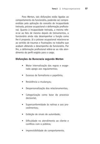 Tema 2 | Enfoque organizacional 57 
Para Merton, tais disfunções estão ligadas ao 
comportamento do funcionário, podendo ser compre-endidas 
pela aplicação do conceito de incapacidade 
treinada, psicose ocupacional e deformação profissio-nal. 
Quanto à incapacidade treinada, a mesma refe-re- 
se ao fato de mesmo depois de treinamentos, o 
funcionário ainda não desempenhar a função como 
lhe é proposta. Já a psicose ocupacional relaciona-se 
ao sentido de traumas e frustrações no trabalho que 
acabam afetando o desempenho do funcionário. Por 
fim, a deformação profissional refere-se ao não aten-dimento 
do perfil exigido para o cargo. 
Disfunções da Burocracia segundo Merton 
• Maior internalização das regras e exage-rado 
apego aos regulamentos; 
• Excesso de formalismo e papelório; 
• Resistência a mudanças; 
• Despersonalização dos relacionamentos; 
• Categorização como base do processo 
decisorial; 
• Superconformidade às rotinas e aos pro-cedimentos; 
• Exibição de sinais de autoridade; 
• Dificuldade no atendimento ao cliente e 
conflitos com o público; 
• Imprevisibilidade de comportamento. 
 
