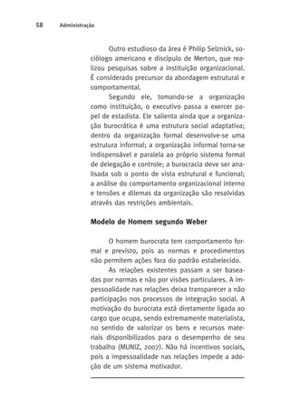 58 Administração 
Outro estudioso da área é Philip Selznick, so-ciólogo 
americano e discípulo de Merton, que rea-lizou 
pesquisas sobre a instituição organizacional. 
É considerado precursor da abordagem estrutural e 
comportamental. 
Segundo ele, tomando-se a organização 
como instituição, o executivo passa a exercer pa-pel 
de estadista. Ele salienta ainda que a organiza-ção 
burocrática é uma estrutura social adaptativa; 
dentro da organização formal desenvolve-se uma 
estrutura informal; a organização informal torna-se 
indispensável e paralela ao próprio sistema formal 
de delegação e controle; a burocracia deve ser ana-lisada 
sob o ponto de vista estrutural e funcional; 
a análise do comportamento organizacional interno 
e tensões e dilemas da organização são resolvidas 
através das restrições ambientais. 
Modelo de Homem segundo Weber 
O homem burocrata tem comportamento for-mal 
e previsto, pois as normas e procedimentos 
não permitem ações fora do padrão estabelecido. 
As relações existentes passam a ser basea-das 
por normas e não por visões particulares. A im-pessoalidade 
nas relações deixa transparecer a não 
participação nos processos de integração social. A 
motivação do burocrata está diretamente ligada ao 
cargo que ocupa, sendo extremamente materialista, 
no sentido de valorizar os bens e recursos mate-riais 
disponibilizados para o desempenho de seu 
trabalho (MUNIZ, 2007). Não há incentivos sociais, 
pois a impessoalidade nas relações impede a ado-ção 
de um sistema motivador. 
 