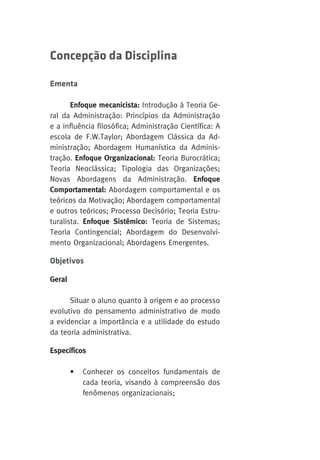 Concepção da Disciplina 
Ementa 
Enfoque mecanicista: Introdução à Teoria Ge-ral 
da Administração: Princípios da Administração 
e a influência filosófica; Administração Científica: A 
escola de F.W.Taylor; Abordagem Clássica da Ad-ministração; 
Abordagem Humanística da Adminis-tração. 
Enfoque Organizacional: Teoria Burocrática; 
Teoria Neoclássica; Tipologia das Organizações; 
Novas Abordagens da Administração. Enfoque 
Comportamental: Abordagem comportamental e os 
teóricos da Motivação; Abordagem comportamental 
e outros teóricos; Processo Decisório; Teoria Estru-turalista. 
Enfoque Sistêmico: Teoria de Sistemas; 
Teoria Contingencial; Abordagem do Desenvolvi-mento 
Organizacional; Abordagens Emergentes. 
Objetivos 
Geral 
Situar o aluno quanto à origem e ao processo 
evolutivo do pensamento administrativo de modo 
a evidenciar a importância e a utilidade do estudo 
da teoria administrativa. 
Específicos 
• Conhecer os conceitos fundamentais de 
cada teoria, visando à compreensão dos 
fenômenos organizacionais; 
 