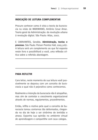 Tema 2 | Enfoque organizacional 59 
INDICAÇÃO DE LEITURA COMPLEMENTAR 
Procure conhecer como é vista a teoria da burocra-cia 
na visão de MAXIMIANO, Antônio Cesar Amar. 
Teoria geral da Administração: da revolução urbana 
à revolução digital. São Paulo: Atlas, 2002. 
E CARAVANTES, Geraldo. Administração, teorias e 
processo. São Paulo: Person Prentice Hall, 2005 p.87. 
A leitura será um complemento ao que foi exposto 
neste livro e possibilitará a você, uma reflexão crí-tica 
sobre a referida abordagem. 
PARA REFLETIR 
Caro leitor, neste momento de sua leitura você pos-sivelmente 
se deparou com um conceito de buro-cracia 
o qual não é pejorativo como conhecemos. 
Realmente a intenção da burocracia não é atrapalhar, 
mas sim de controlar o crescimento organizacional 
através de normas, regulamentos, procedimentos. 
Então, reflita o motivo pelo qual o conceito de bu-rocracia 
tomou contornos tão deformados, chegan-do 
no dia de hoje a ser sinônimo de lentidão e 
atraso. Exponha sua opinião no ambiente virtual 
de aprendizagem e compartilhe com seus colegas. 
 