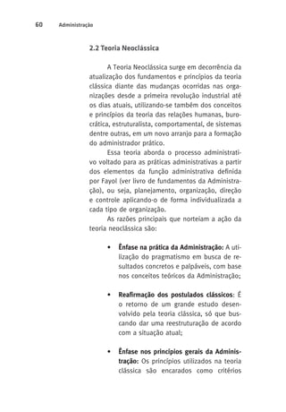 60 Administração 
2.2 Teoria Neoclássica 
A Teoria Neoclássica surge em decorrência da 
atualização dos fundamentos e princípios da teoria 
clássica diante das mudanças ocorridas nas orga-nizações 
desde a primeira revolução industrial até 
os dias atuais, utilizando-se também dos conceitos 
e princípios da teoria das relações humanas, buro-crática, 
estruturalista, comportamental, de sistemas 
dentre outras, em um novo arranjo para a formação 
do administrador prático. 
Essa teoria aborda o processo administrati-vo 
voltado para as práticas administrativas a partir 
dos elementos da função administrativa definida 
por Fayol (ver livro de fundamentos da Administra-ção), 
ou seja, planejamento, organização, direção 
e controle aplicando-o de forma individualizada a 
cada tipo de organização. 
As razões principais que norteiam a ação da 
teoria neoclássica são: 
• Ênfase na prática da Administração: A uti-lização 
do pragmatismo em busca de re-sultados 
concretos e palpáveis, com base 
nos conceitos teóricos da Administração; 
• Reafirmação dos postulados clássicos: É 
o retorno de um grande estudo desen-volvido 
pela teoria clássica, só que bus-cando 
dar uma reestruturação de acordo 
com a situação atual; 
• Ênfase nos princípios gerais da Adminis-tração: 
Os princípios utilizados na teoria 
clássica são encarados como critérios 
 