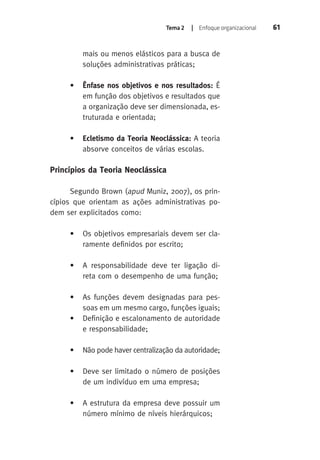 Tema 2 | Enfoque organizacional 61 
mais ou menos elásticos para a busca de 
soluções administrativas práticas; 
• Ênfase nos objetivos e nos resultados: É 
em função dos objetivos e resultados que 
a organização deve ser dimensionada, es-truturada 
e orientada; 
• Ecletismo da Teoria Neoclássica: A teoria 
absorve conceitos de várias escolas. 
Princípios da Teoria Neoclássica 
Segundo Brown (apud Muniz, 2007), os prin-cípios 
que orientam as ações administrativas po-dem 
ser explicitados como: 
• Os objetivos empresariais devem ser cla-ramente 
definidos por escrito; 
• A responsabilidade deve ter ligação di-reta 
com o desempenho de uma função; 
• As funções devem designadas para pes-soas 
em um mesmo cargo, funções iguais; 
• Definição e escalonamento de autoridade 
e responsabilidade; 
• Não pode haver centralização da autoridade; 
• Deve ser limitado o número de posições 
de um indivíduo em uma empresa; 
• A estrutura da empresa deve possuir um 
número mínimo de níveis hierárquicos; 
 