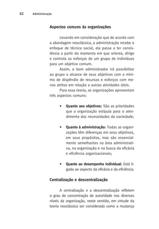 62 Administração 
Aspectos comuns às organizações 
Levando em consideração que de acordo com 
a abordagem neoclássica, a administração recebe o 
enfoque de técnica social, ela passa a ter consis-tência 
a partir do momento em que orienta, dirige 
e controla os esforços de um grupo de indivíduos 
para um objetivo comum. 
Assim, o bom administrador irá possibilitar 
ao grupo o alcance de seus objetivos com o míni-mo 
de dispêndio de recursos e esforços com me-nos 
atritos em relação a outras atividades úteis. 
Para essa teoria, as organizações apresentam 
três aspectos comuns: 
• Quanto aos objetivos: São as prioridades 
que a organização estipula para o aten-dimento 
das necessidades da sociedade; 
• Quanto à administração: Todas as organi-zações 
têm diferenças em seus objetivos, 
em seus propósitos, mas são essencial-mente 
semelhantes na área administrati-va, 
na organização e na busca da eficácia 
e eficiência organizacionais; 
• Quanto ao desempenho individual: Está li-gado 
ao aspecto da eficácia e da eficiência. 
Centralização e descentralização 
A centralização e a descentralização refletem 
o grau de concentração de autoridade nos diversos 
níveis da organização, neste sentido, em virtude da 
teoria neoclássica ser considerada como a mudança 
 