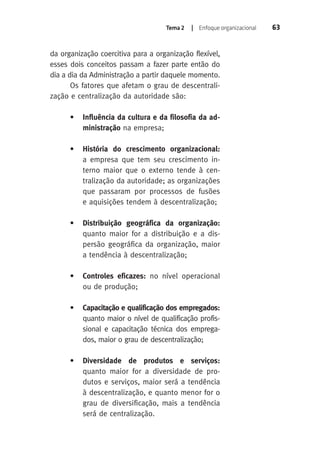 Tema 2 | Enfoque organizacional 63 
da organização coercitiva para a organização flexível, 
esses dois conceitos passam a fazer parte então do 
dia a dia da Administração a partir daquele momento. 
Os fatores que afetam o grau de descentrali-zação 
e centralização da autoridade são: 
• Influência da cultura e da filosofia da ad-ministração 
na empresa; 
• História do crescimento organizacional: 
a empresa que tem seu crescimento in-terno 
maior que o externo tende à cen-tralização 
da autoridade; as organizações 
que passaram por processos de fusões 
e aquisições tendem à descentralização; 
• Distribuição geográfica da organização: 
quanto maior for a distribuição e a dis-persão 
geográfica da organização, maior 
a tendência à descentralização; 
• Controles eficazes: no nível operacional 
ou de produção; 
• Capacitação e qualificação dos empregados: 
quanto maior o nível de qualificação profis-sional 
e capacitação técnica dos emprega-dos, 
maior o grau de descentralização; 
• Diversidade de produtos e serviços: 
quanto maior for a diversidade de pro-dutos 
e serviços, maior será a tendência 
à descentralização, e quanto menor for o 
grau de diversificação, mais a tendência 
será de centralização. 
 