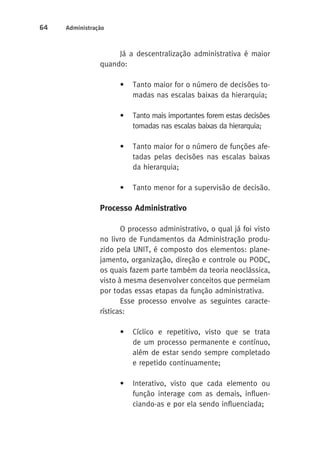 64 Administração 
Já a descentralização administrativa é maior 
quando: 
• Tanto maior for o número de decisões to-madas 
nas escalas baixas da hierarquia; 
• Tanto mais importantes forem estas decisões 
tomadas nas escalas baixas da hierarquia; 
• Tanto maior for o número de funções afe-tadas 
pelas decisões nas escalas baixas 
da hierarquia; 
• Tanto menor for a supervisão de decisão. 
Processo Administrativo 
O processo administrativo, o qual já foi visto 
no livro de Fundamentos da Administração produ-zido 
pela UNIT, é composto dos elementos: plane-jamento, 
organização, direção e controle ou PODC, 
os quais fazem parte também da teoria neoclássica, 
visto à mesma desenvolver conceitos que permeiam 
por todas essas etapas da função administrativa. 
Esse processo envolve as seguintes caracte-rísticas: 
• Cíclico e repetitivo, visto que se trata 
de um processo permanente e contínuo, 
além de estar sendo sempre completado 
e repetido continuamente; 
• Interativo, visto que cada elemento ou 
função interage com as demais, influen-ciando- 
as e por ela sendo influenciada; 
 