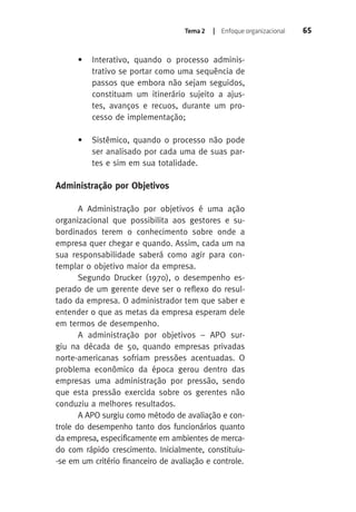 Tema 2 | Enfoque organizacional 65 
• Interativo, quando o processo adminis-trativo 
se portar como uma sequência de 
passos que embora não sejam seguidos, 
constituam um itinerário sujeito a ajus-tes, 
avanços e recuos, durante um pro-cesso 
de implementação; 
• Sistêmico, quando o processo não pode 
ser analisado por cada uma de suas par-tes 
e sim em sua totalidade. 
Administração por Objetivos 
A Administração por objetivos é uma ação 
organizacional que possibilita aos gestores e su-bordinados 
terem o conhecimento sobre onde a 
empresa quer chegar e quando. Assim, cada um na 
sua responsabilidade saberá como agir para con-templar 
o objetivo maior da empresa. 
Segundo Drucker (1970), o desempenho es-perado 
de um gerente deve ser o reflexo do resul-tado 
da empresa. O administrador tem que saber e 
entender o que as metas da empresa esperam dele 
em termos de desempenho. 
A administração por objetivos – APO sur-giu 
na década de 50, quando empresas privadas 
norte-americanas sofriam pressões acentuadas. O 
problema econômico da época gerou dentro das 
empresas uma administração por pressão, sendo 
que esta pressão exercida sobre os gerentes não 
conduziu a melhores resultados. 
A APO surgiu como método de avaliação e con-trole 
do desempenho tanto dos funcionários quanto 
da empresa, especificamente em ambientes de merca-do 
com rápido crescimento. Inicialmente, constituiu- 
-se em um critério financeiro de avaliação e controle. 
 