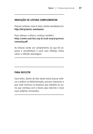Tema 2 | Enfoque organizacional 67 
Indicação de Leitura Complementar 
Procure conhecer como é vista a teoria neoclássica em: 
http://bit.ly/teoria_neoclassica 
Para reforçar a leitura, conheça também: 
http://www.ead.fea.usp.br/cad-esq/arquivos/ 
v10n1art3.pdf 
As leituras serão um complemento ao que foi ex-posto 
e possibilitará a você uma reflexão crítica 
sobre a referida abordagem. 
Para Refletir 
Caro leitor, diante do fato desta teoria buscar enfo-car 
a prática na Administração, procure relacionar o 
que você vivencia na empresa que trabalha ou ou-tra 
que conheça com a teoria aqui descrita e trace 
suas próprias conclusões. 
 