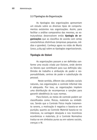 68 Administração 
2.3 Tipologias da Organização 
As tipologias das organizações apresentam 
um estudo sobre os diversos tipos de comporta-mentos 
existentes nas organizações. Assim, para 
facilitar a análise comparativa das mesmas, os es-truturalistas 
desenvolvem então tipologia de or-ganizações 
que as classifica de acordo com certas 
características distintivas (empresas pequenas, mé-dias 
e grandes). Conheça agora na visão de Muniz 
(2007, p.84-99) sobre as tipologias organizacionais. 
Tipologia de Etzioni 
As organizações passam a ser definidas con-forme 
uma escala criada por Etzione, onde dentre 
os fatores que contribuem para sua definição são: 
Divisão de trabalho e atribuição de poder e res-ponsabilidade, 
centros de poder e substituição do 
pessoal. 
Neste sentido, diferem das unidades sociais 
naturais, nas organizações o controle informal não 
é adequado. Por isso, as organizações impõem 
uma distribuição de recompensas e sanções para 
garantir obediência às suas normas. 
Para Etzioni, os meios de controle podem ser 
classificados como: físicos, materiais ou simbóli-cos. 
Sendo que o Controle Físico impõe tratamen-to 
severo, a motivação é negativa e baseia-se em 
punição; quanto ao Controle Material baseia-se no 
interesse, na vantagem desejada e nos incentivos 
econômicos e materiais; já o Controle Normativo 
traduz-se em símbolos puros ou em valores sociais, 
crenças e fé. 
 