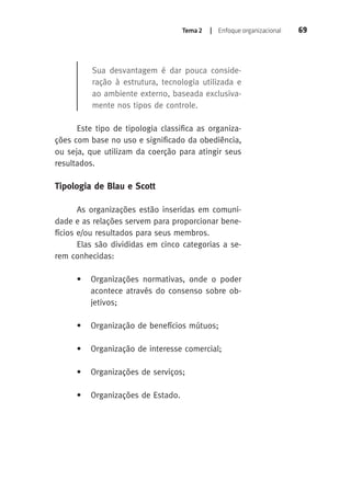 Tema 2 | Enfoque organizacional 69 
Sua desvantagem é dar pouca conside-ração 
à estrutura, tecnologia utilizada e 
ao ambiente externo, baseada exclusiva-mente 
nos tipos de controle. 
Este tipo de tipologia classifica as organiza-ções 
com base no uso e significado da obediência, 
ou seja, que utilizam da coerção para atingir seus 
resultados. 
Tipologia de Blau e Scott 
As organizações estão inseridas em comuni-dade 
e as relações servem para proporcionar bene-fícios 
e/ou resultados para seus membros. 
Elas são divididas em cinco categorias a se-rem 
conhecidas: 
• Organizações normativas, onde o poder 
acontece através do consenso sobre ob-jetivos; 
• Organização de benefícios mútuos; 
• Organização de interesse comercial; 
• Organizações de serviços; 
• Organizações de Estado. 
 