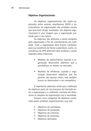 70 Administração 
Objetivos Organizacionais 
Os objetivos organizacionais são muito ex-plorados 
pelos autores neoclássicos (APO) e es-truturalistas. 
As organizações são unidades sociais 
que procuram atingir resultados. Um objetivo orga-nizacional 
é uma imagem que a organização pre-tende 
para o seu futuro. 
Os objetivos são diretrizes a serem atingidas 
pela organização a fim de transformá-las em reali-dade. 
Toda a organização deve buscar condições 
para sua existência de forma sustentável, assim, os 
estudiosos da APO definiram dois modelos a serem 
seguidos pelas empresas: 
• Modelos de sobrevivência: quando a or-ganização 
desenvolve objetivos que a 
possibilitam se manter no mercado; 
• Modelos de eficiência: quando a orga-nização 
desenvolve objetivos que lhe 
permita não apenas existir, mas também 
buscar se desenvolver e ser competitiva. 
É importante sabermos ainda que a definição 
de objetivos parte de um processo de interação en-tre 
a organização e o ambiente: consiste em deter-minar 
as relações da organização com a sociedade. 
Existem cinco categorias de objetivos conhe-cidas 
pelos analistas organizacionais, que são: 
• Objetivos da sociedade; 
• Objetivos de produção; 
• Objetivos de sistemas; 
• Objetivos de produtos; 
• Objetivos derivados. 
 