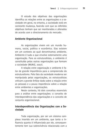 Tema 2 | Enfoque organizacional 71 
O estudo dos objetivos das organizações 
identifica as relações entre as organizações e a so-ciedade 
em geral, no entanto, a sociedade está em 
constante mudança, fazendo com que os referidos 
objetivos tenham que ser monitorados e alterados 
de acordo com o direcionamento do mercado. 
Ambiente Organizacional 
As organizações vivem em um mundo hu-mano, 
social, político e econômico. Elas existem 
em um contexto ao qual denominamos ambiente. 
Ambiente é tudo o que envolve externamente uma 
organização. Para os estruturalistas, o ambiente é 
constituído pelas outras organizações que formam 
a sociedade (MUNIZ, 2007). 
A relação entre organização e ambiente é fa-tor 
de grande importância para a compreensão do 
estruturalismo. Pelo fato da sociedade moderna ser 
manipulada pelas organizações, os estruturalistas 
criticam a grande ênfase dada sobre a relação entre 
as pessoas e a pouca importância sobre a relação 
entre ambientes e organizações. 
Neste contexto, há dois conceitos essenciais 
para a análise entre organizações: o conceito de 
interdependência das organizações e o conceito de 
conjunto organizacional. 
Interdependência das Organizações com a So-ciedade 
Toda organização, por ser um sistema com-plexo 
inserido em um ambiente, que tanto o in-fluencia 
quanto é influenciada por ele, consequen-temente 
tem sua sobrevivência relacionada com a 
 