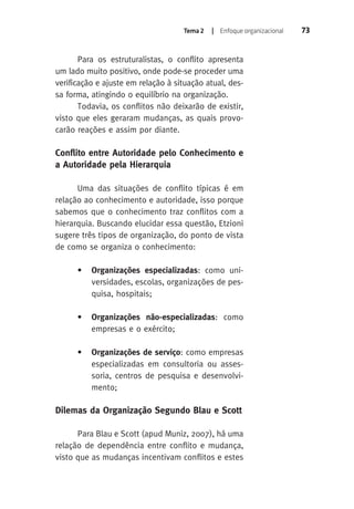 Tema 2 | Enfoque organizacional 73 
Para os estruturalistas, o conflito apresenta 
um lado muito positivo, onde pode-se proceder uma 
verificação e ajuste em relação à situação atual, des-sa 
forma, atingindo o equilíbrio na organização. 
Todavia, os conflitos não deixarão de existir, 
visto que eles geraram mudanças, as quais provo-carão 
reações e assim por diante. 
Conflito entre Autoridade pelo Conhecimento e 
a Autoridade pela Hierarquia 
Uma das situações de conflito típicas é em 
relação ao conhecimento e autoridade, isso porque 
sabemos que o conhecimento traz conflitos com a 
hierarquia. Buscando elucidar essa questão, Etzioni 
sugere três tipos de organização, do ponto de vista 
de como se organiza o conhecimento: 
• Organizações especializadas: como uni-versidades, 
escolas, organizações de pes-quisa, 
hospitais; 
• Organizações não-especializadas: como 
empresas e o exército; 
• Organizações de serviço: como empresas 
especializadas em consultoria ou asses-soria, 
centros de pesquisa e desenvolvi-mento; 
Dilemas da Organização Segundo Blau e Scott 
Para Blau e Scott (apud Muniz, 2007), há uma 
relação de dependência entre conflito e mudança, 
visto que as mudanças incentivam conflitos e estes 
 