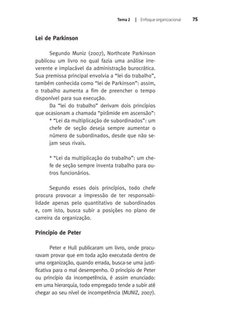 Tema 2 | Enfoque organizacional 75 
Lei de Parkinson 
Segundo Muniz (2007), Northcote Parkinson 
publicou um livro no qual fazia uma análise irre-verente 
e implacável da administração burocrática. 
Sua premissa principal envolvia a “lei do trabalho”, 
também conhecida como “lei de Parkinson”: assim, 
o trabalho aumenta a fim de preencher o tempo 
disponível para sua execução. 
Da “lei do trabalho” derivam dois princípios 
que ocasionam a chamada “pirâmide em ascensão”: 
* “Lei da multiplicação de subordinados”: um 
chefe de seção deseja sempre aumentar o 
número de subordinados, desde que não se-jam 
seus rivais. 
* “Lei da multiplicação do trabalho”: um che-fe 
de seção sempre inventa trabalho para ou-tros 
funcionários. 
Segundo esses dois princípios, todo chefe 
procura provocar a impressão de ter responsabi-lidade 
apenas pelo quantitativo de subordinados 
e, com isto, busca subir a posições no plano de 
carreira da organização. 
Princípio de Peter 
Peter e Hull publicaram um livro, onde procu-ravam 
provar que em toda ação executada dentro de 
uma organização, quando errada, busca-se uma justi-ficativa 
para o mal desempenho. O princípio de Peter 
ou princípio da incompetência, é assim enunciado: 
em uma hierarquia, todo empregado tende a subir até 
chegar ao seu nível de incompetência (MUNIZ, 2007). 
 
