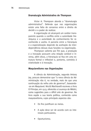 76 Administração 
Dramaturgia Administrativa de Thompson 
Victor A. Thompson aborda a “dramaturgia 
administrativa”. Defende que nas organizações 
existe uma falta de consenso entre o direito de 
decidir e o poder de realizar. 
A organização só alcançará um caráter trans-parente 
quando o conflito entre a autoridade hie-rárquica 
e a autoridade do conhecimento for re-conhecido 
e aceito. A parceria entre a hierarquia 
e a especialização depende da aceitação da inter-dependência 
dessas duas funções na organização. 
Thompson salienta por fim que, a produção 
e a inovação possuem uma relação variável e in-versa, 
além disso, a hierarquia se fixa em uma es-trutura 
formal e inflexível e, portanto, contrária à 
criatividade e à inovação. 
Maquiavelismo nas Organizações 
A ciência da Administração, segundo Antony 
Jay, procura demonstrar que “a nova ciência da Ad-ministração 
não é, na verdade, mais do que uma 
continuação da velha arte de governar”, baseando- 
-se em Maquiavel. Nicclò Machiavelli escreveu o livro 
O Príncipe, em 1513, oferecido a Lourenço de Médici, 
como sugestões para a difícil arte de governar. No 
livro expõe a sua teoria política, conhecida como 
maquiavelismo, cujos principais aspectos são: 
• Os fins justificam os meios. 
• A ação deve ser de acordo com os inte-resses 
particulares; 
• Oportunismo; 
 