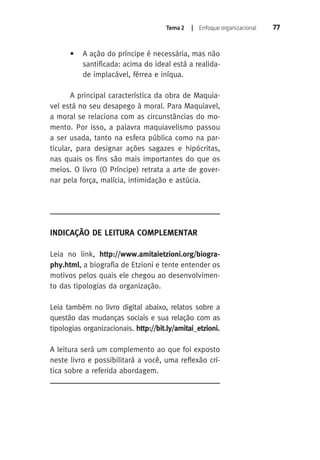 Tema 2 | Enfoque organizacional 77 
• A ação do príncipe é necessária, mas não 
santificada: acima do ideal está a realida-de 
implacável, férrea e iníqua. 
A principal característica da obra de Maquia-vel 
está no seu desapego à moral. Para Maquiavel, 
a moral se relaciona com as circunstâncias do mo-mento. 
Por isso, a palavra maquiavelismo passou 
a ser usada, tanto na esfera pública como na par-ticular, 
para designar ações sagazes e hipócritas, 
nas quais os fins são mais importantes do que os 
meios. O livro (O Príncipe) retrata a arte de gover-nar 
pela força, malícia, intimidação e astúcia. 
Indicação de Leitura Complementar 
Leia no link, http://www.amitaietzioni.org/biogra-phy. 
html, a biografia de Etzioni e tente entender os 
motivos pelos quais ele chegou ao desenvolvimen-to 
das tipologias da organização. 
Leia também no livro digital abaixo, relatos sobre a 
questão das mudanças sociais e sua relação com as 
tipologias organizacionais. http://bit.ly/amitai_etzioni. 
A leitura será um complemento ao que foi exposto 
neste livro e possibilitará a você, uma reflexão crí-tica 
sobre a referida abordagem. 
 