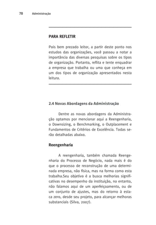 78 Administração 
Para Refletir 
Pois bem prezado leitor, a partir deste ponto nos 
estudos das organizações, você passou a notar a 
importância das diversas pesquisas sobre os tipos 
de organização. Portanto, reflita e tente enquadrar 
a empresa que trabalha ou uma que conheça em 
um dos tipos de organização apresentados nesta 
leitura. 
2.4 Novas Abordagens da Administração 
Dentre as novas abordagens da Administra-ção 
optamos por mencionar aqui a Reengenharia, 
o Downsizing, o Benchmarking, o Outplacement e 
Fundamentos de Critérios de Excelência. Todas se-rão 
detalhadas abaixo. 
Reengenharia 
A reengenharia, também chamada Reenge-nharia 
do Processo de Negócio, nada mais é do 
que o processo de reconstrução de uma determi-nada 
empresa, não física, mas na forma como esta 
trabalha.Seu objetivo é a busca melhorias signifi-cativas 
no desempenho da instituição, no entanto, 
não falamos aqui de um aperfeiçoamento, ou de 
um conjunto de ajustes, mas do retorno à esta-ca 
zero, desde seu projeto, para alcançar melhoras 
substanciais (Silva, 2007). 
 