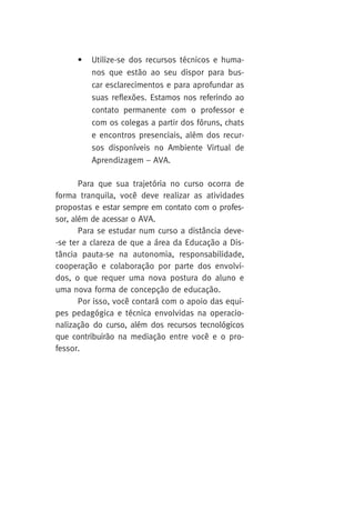 • Utilize-se dos recursos técnicos e huma-nos 
que estão ao seu dispor para bus-car 
esclarecimentos e para aprofundar as 
suas reflexões. Estamos nos referindo ao 
contato permanente com o professor e 
com os colegas a partir dos fóruns, chats 
e encontros presenciais, além dos recur-sos 
disponíveis no Ambiente Virtual de 
Aprendizagem – AVA. 
Para que sua trajetória no curso ocorra de 
forma tranquila, você deve realizar as atividades 
propostas e estar sempre em contato com o profes-sor, 
além de acessar o AVA. 
Para se estudar num curso a distância deve- 
-se ter a clareza de que a área da Educação a Dis-tância 
pauta-se na autonomia, responsabilidade, 
cooperação e colaboração por parte dos envolvi-dos, 
o que requer uma nova postura do aluno e 
uma nova forma de concepção de educação. 
Por isso, você contará com o apoio das equi-pes 
pedagógica e técnica envolvidas na operacio-nalização 
do curso, além dos recursos tecnológicos 
que contribuirão na mediação entre você e o pro-fessor. 
 