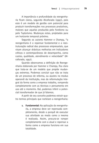 Tema 2 | Enfoque organizacional 79 
A importância e profundidade da reengenha-ria 
ficam claros, segundo Alcoforado (1997), pois 
este é um modelo de gestão com potencial para 
produzir transformações nos processos produtivos, 
maiores que aquelas produzida pelo Fordismo ou 
pelo Taylorismo. Mudanças estas, projetadas para 
um horizonte temporal próximo. 
Segundo os autores Hammer e Champy, “a 
reengenharia é o repensar fundamental e a rees-truturação 
radical dos processos empresariais, que 
visam alcançar drásticas melhorias em indicadores 
críticos e contemporâneos de desempenho, como 
custos, qualidade, atendimento e velocidade” (Al-coforado, 
1997). 
Quando observamos a definição de Reenge-nharia 
elaborada por Hammer e Champy, fica claro 
que trata-se de um modelo que propõe mudan-ças 
extremas. Podemos concluir que não se trata 
de um processo de reforma, ou ajustes no modus 
operandi da instituição, mas da reformulação inte-gral 
da forma como a empresa trabalha, rompendo 
completamente com as técnicas e pensamento em 
uso até o momento. Daí, podemos inferir o poten-cial 
transformador de que já falamos. 
A partir de seu conceito podemos extrair qua-tro 
termos principais que norteiam a reengenharia: 
1. Fundamental: Na aplicação da reengenha-ria, 
a empresa deve ser repensada com-pletamente, 
desde o porquê de executar 
sua atividade ao modo como a mesma 
é realizada. Assim, procura-se romper 
completamente com o atual e repensar a 
forma como a empresa funciona em sua 
totalidade. 
 