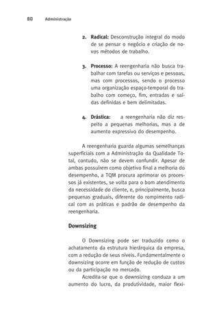 80 Administração 
2. Radical: Desconstrução integral do modo 
de se pensar o negócio e criação de no-vos 
métodos de trabalho. 
3. Processo: A reengenharia não busca tra-balhar 
com tarefas ou serviços e pessoas, 
mas com processos, sendo o processo 
uma organização espaço-temporal do tra-balho 
com começo, fim, entradas e saí-das 
definidas e bem delimitadas. 
4. Drástica: a reengenharia não diz res-peito 
a pequenas melhorias, mas a de 
aumento expressivo do desempenho. 
A reengenharia guarda algumas semelhanças 
superficiais com a Administração da Qualidade To-tal, 
contudo, não se devem confundir. Apesar de 
ambas possuírem como objetivo final a melhoria do 
desempenho, a TQM procura aprimorar os proces-sos 
já existentes, se volta para o bom atendimento 
da necessidade do cliente, e, principalmente, busca 
pequenas graduais, diferente do rompimento radi-cal 
com as práticas e padrão de desempenho da 
reengenharia. 
Downsizing 
O Downsizing pode ser traduzido como o 
achatamento da estrutura hierárquica da empresa, 
com a redução de seus níveis. Fundamentalmente o 
downsizing ocorre em função de redução de custos 
ou da participação no mercado. 
Acredita-se que o downsizing conduza a um 
aumento do lucro, da produtividade, maior flexi- 
 