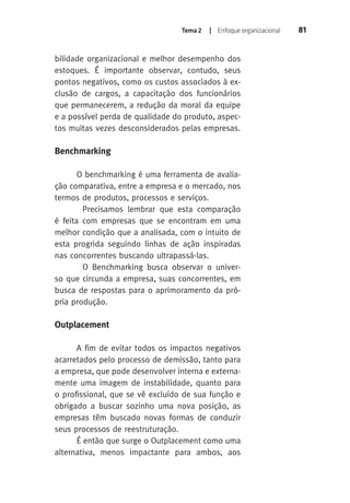 Tema 2 | Enfoque organizacional 81 
bilidade organizacional e melhor desempenho dos 
estoques. É importante observar, contudo, seus 
pontos negativos, como os custos associados à ex-clusão 
de cargos, a capacitação dos funcionários 
que permanecerem, a redução da moral da equipe 
e a possível perda de qualidade do produto, aspec-tos 
muitas vezes desconsiderados pelas empresas. 
Benchmarking 
O benchmarking é uma ferramenta de avalia-ção 
comparativa, entre a empresa e o mercado, nos 
termos de produtos, processos e serviços. 
Precisamos lembrar que esta comparação 
é feita com empresas que se encontram em uma 
melhor condição que a analisada, com o intuito de 
esta progrida seguindo linhas de ação inspiradas 
nas concorrentes buscando ultrapassá-las. 
O Benchmarking busca observar o univer-so 
que circunda a empresa, suas concorrentes, em 
busca de respostas para o aprimoramento da pró-pria 
produção. 
Outplacement 
A fim de evitar todos os impactos negativos 
acarretados pelo processo de demissão, tanto para 
a empresa, que pode desenvolver interna e externa-mente 
uma imagem de instabilidade, quanto para 
o profissional, que se vê excluído de sua função e 
obrigado a buscar sozinho uma nova posição, as 
empresas têm buscado novas formas de conduzir 
seus processos de reestruturação. 
É então que surge o Outplacement como uma 
alternativa, menos impactante para ambos, aos 
 