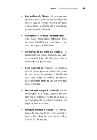 Tema 2 | Enfoque organizacional 83 
• Proximidade do Cliente - O principal ob-jetivo 
é a satisfação das necessidades do 
cliente, que se incluso mesmo em todo 
o ciclo desde o projeto até o marketing, 
passando pela produção; 
• Autonomia e espírito empreendedor - 
Uma maior flexibilidade estrutural onde 
se pode trabalhar em projetos e criar, 
com certo grau de liberdade; 
• Produtividade por meio das pessoas - A 
valorização do capital humano, que pas-sa 
a ocupar lugar de destaque para a 
qualidade nos processos; 
• Ação inspirada por valores - A liderança 
deverá passar para as equipes de traba-lho 
um senso de objetivo e significado 
para suas ações. O sistema de crenças 
da organização fazendo uso de histórias, 
mitos e lendas; 
• Concentração do que é conhecido - A ad-ministração 
está focada naquilo em que 
tem maior expertise, voltando-se para o 
desenvolvimento da própria empresa, em 
lugar de buscar fusões; 
• Estrutura simples e enxuta - A centrali-zação 
da autoridade deve ser evitada, e 
junto a isso, deve ser reduzida a vertica-lização 
da hierarquia; 
 