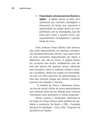 84 Administração 
• Propriedades simultaneamente flexíveis e 
rígidas - A rigidez devem se deter prin-cipalmente 
aos controles estratégicos e 
financeiros, ao tempo que autonomia e 
oportunidade de criação devem ser com-partilhadas 
com os empregados, que são 
livres para inovar e assumir riscos, con-sequentemente 
contemplando a possibi-lidade 
de erros. 
Estes atributos foram obtidos pela observa-ção, 
pelos pesquisadores, de empresas considera-das 
excelentes. Devemos atentar a que estes foram 
os mais recorrentes diagnosticados por Peters e 
Waterman, mas não os únicos. O próprio Peters, 
em co-autoria com Austin, estabeleceria anos de-pois 
que apenas três aspectos seriam suficientes 
para incorporar todos os atributos citados e alcan-çar 
a excelência, desde que usados em concomitân-cia 
com um estilo particular de administração, se-riam 
eles: Atenção integral aos clientes; Constante 
processo de inovação; e Pessoas. 
O trabalho de Peters e Waterman tornou- 
-se alvo de muitas críticas de outros pesquisadores 
que criticaram tanto em seu método como na forma 
minimalista como abordaram os temas propostos. 
Outros autores e instituições dedicaram-se 
ao longo do tempo à busca pelos padrões de qua-lidade 
e excelencia. No Brasil, a FNQ - Fundação 
Nacional da Qualidade - criou o PEG - Programa de 
Excelência em Gestão. 
 