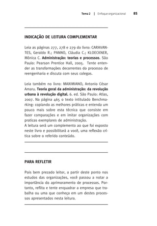 Tema 2 | Enfoque organizacional 85 
Indicação de Leitura Complementar 
Leia as páginas 277, 278 e 279 do livro: CARAVAN-TES, 
Geraldo R.; PANNO, Cláudia C.; KLOECKNER, 
Mônica C. Administração: teorias e processos. São 
Paulo: Pearson Prentice Hall, 2005. Tente enten-der 
as transformações decorrentes do processo de 
reengenharia e discuta com seus colegas. 
Leia também no livro: MAXIMIANO, Antonio César 
Amaru. Teoria geral da administração: da revolução 
urbana à revolução digital. 6. ed. São Paulo: Atlas, 
2007. Na página 465 o texto intitulado Benchma-rking: 
copiando as melhores práticas e entenda um 
pouco mais sobre esta técnica que consiste em 
fazer comparações e em imitar organizações com 
praticas exemplares de administração. 
A leitura será um complemento ao que foi exposto 
neste livro e possibilitará a você, uma reflexão crí-tica 
sobre o referido conteúdo. 
Para Refletir 
Pois bem prezado leitor, a partir deste ponto nos 
estudos das organizações, você passou a notar a 
importância do aprimoramento de processos. Por-tanto, 
reflita e tente enquadrar a empresa que tra-balha 
ou uma que conheça em um destes proces-sos 
apresentados nesta leitura. 
 
