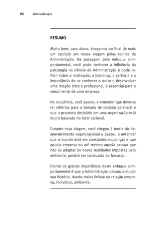 86 Administração 
Resumo 
Muito bem, caro aluno, chegamos ao final de mais 
um capítulo em nossa viagem pelas teorias da 
Administração. Na passagem pelo enfoque com-portamental, 
você pode conhecer a influência da 
psicologia na ciência da Administração e pode re-fletir 
sobre a motivação, a liderança, a gerência e a 
importância de se conhecer o outro e desenvolver 
uma relação ética e profissional, é essencial para o 
crescimento de uma empresa. 
Na sequência, você passou a entender que deve-se 
ter critérios para a tomada de decisão gerencial e 
que o processo decisório em uma organização está 
muito baseado no fator racional. 
Durante essa viagem, você chegou à teoria do de-senvolvimento 
organizacional e passou a entender 
que o mundo está em constantes mudanças e que 
aquela empresa ou até mesmo aquela pessoa que 
não se adaptar às novas realidades impostas pelo 
ambiente, poderá ser conduzida ao fracasso. 
Diante da grande importância deste enfoque com-portamental 
é que a Administração passou a mudar 
sua história, dando maior ênfase na relação empre-sa, 
indivíduo, ambiente. 
 
