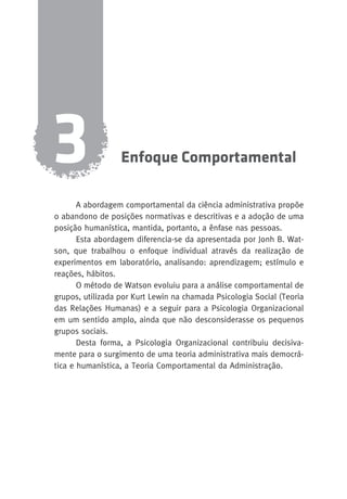 Enfoque Comportamental 3 
A abordagem comportamental da ciência administrativa propõe 
o abandono de posições normativas e descritivas e a adoção de uma 
posição humanística, mantida, portanto, a ênfase nas pessoas. 
Esta abordagem diferencia-se da apresentada por Jonh B. Wat-son, 
que trabalhou o enfoque individual através da realização de 
experimentos em laboratório, analisando: aprendizagem; estímulo e 
reações, hábitos. 
O método de Watson evoluiu para a análise comportamental de 
grupos, utilizada por Kurt Lewin na chamada Psicologia Social (Teoria 
das Relações Humanas) e a seguir para a Psicologia Organizacional 
em um sentido amplo, ainda que não desconsiderasse os pequenos 
grupos sociais. 
Desta forma, a Psicologia Organizacional contribuiu decisiva-mente 
para o surgimento de uma teoria administrativa mais democrá-tica 
e humanística, a Teoria Comportamental da Administração. 
 