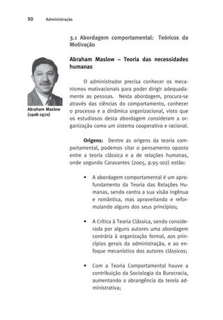 90 Administração 
3.1 Abordagem comportamental: Teóricos da 
Motivação 
Abraham Maslow – Teoria das necessidades 
humanas 
O administrador precisa conhecer os meca-nismos 
motivacionais para poder dirigir adequada-mente 
as pessoas. Nesta abordagem, procura-se 
através das ciências do comportamento, conhecer 
o processo e a dinâmica organizacional, visto que 
os estudiosos desta abordagem consideram a or-ganização 
como um sistema cooperativo e racional. 
Origens: Dentre as origens da teoria com-portamental, 
podemos citar o pensamento oposto 
entre a teoria clássica e a de relações humanas, 
onde segundo Caravantes (2005, p.95-102) estão: 
• A abordagem comportamental é um apro-fundamento 
da Teoria das Relações Hu-manas, 
sendo contra a sua visão ingênua 
e romântica, mas aproveitando e refor-mulando 
alguns dos seus princípios; 
• A Crítica à Teoria Clássica, sendo conside-rada 
por alguns autores uma abordagem 
contrária à organização formal, aos prin-cípios 
gerais da administração, e ao en-foque 
mecanístico dos autores clássicos; 
• Com a Teoria Comportamental houve a 
contribuição da Sociologia da Burocracia, 
aumentando a abrangência da teoria ad-ministrativa; 
Abraham Maslow 
(1908-1970) 
 