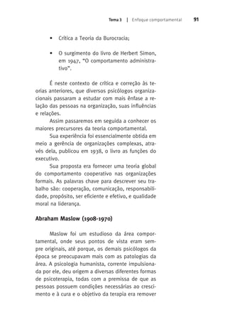 Tema 3 | Enfoque comportamental 91 
• Crítica a Teoria da Burocracia; 
• O surgimento do livro de Herbert Simon, 
em 1947, “O comportamento administra-tivo”. 
É neste contexto de crítica e correção às te-orias 
anteriores, que diversos psicólogos organiza-cionais 
passaram a estudar com mais ênfase a re-lação 
das pessoas na organização, suas influências 
e relações. 
Assim passaremos em seguida a conhecer os 
maiores precursores da teoria comportamental. 
Sua experiência foi essencialmente obtida em 
meio a gerência de organizações complexas, atra-vés 
dela, publicou em 1938, o livro as funções do 
executivo. 
Sua proposta era fornecer uma teoria global 
do comportamento cooperativo nas organizações 
formais. As palavras chave para descrever seu tra-balho 
são: cooperação, comunicação, responsabili-dade, 
propósito, ser eficiente e efetivo, e qualidade 
moral na liderança. 
Abraham Maslow (1908-1970) 
Maslow foi um estudioso da área compor-tamental, 
onde seus pontos de vista eram sem-pre 
originais, até porque, os demais psicólogos da 
época se preocupavam mais com as patologias da 
área. A psicologia humanista, corrente impulsiona-da 
por ele, deu origem a diversas diferentes formas 
de psicoterapia, todas com a premissa de que as 
pessoas possuem condições necessárias ao cresci-mento 
e à cura e o objetivo da terapia era remover 
 