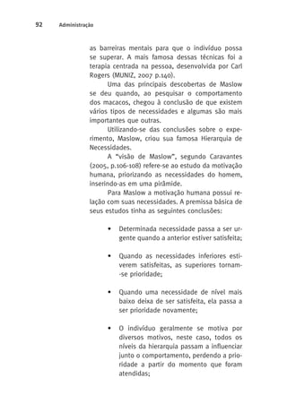 92 Administração 
as barreiras mentais para que o indivíduo possa 
se superar. A mais famosa dessas técnicas foi a 
terapia centrada na pessoa, desenvolvida por Carl 
Rogers (MUNIZ, 2007 p.140). 
Uma das principais descobertas de Maslow 
se deu quando, ao pesquisar o comportamento 
dos macacos, chegou à conclusão de que existem 
vários tipos de necessidades e algumas são mais 
importantes que outras. 
Utilizando-se das conclusões sobre o expe-rimento, 
Maslow, criou sua famosa Hierarquia de 
Necessidades. 
A “visão de Maslow”, segundo Caravantes 
(2005, p.106-108) refere-se ao estudo da motivação 
humana, priorizando as necessidades do homem, 
inserindo-as em uma pirâmide. 
Para Maslow a motivação humana possui re-lação 
com suas necessidades. A premissa básica de 
seus estudos tinha as seguintes conclusões: 
• Determinada necessidade passa a ser ur-gente 
quando a anterior estiver satisfeita; 
• Quando as necessidades inferiores esti-verem 
satisfeitas, as superiores tornam- 
-se prioridade; 
• Quando uma necessidade de nível mais 
baixo deixa de ser satisfeita, ela passa a 
ser prioridade novamente; 
• O indivíduo geralmente se motiva por 
diversos motivos, neste caso, todos os 
níveis da hierarquia passam a influenciar 
junto o comportamento, perdendo a prio-ridade 
a partir do momento que foram 
atendidas; 
 