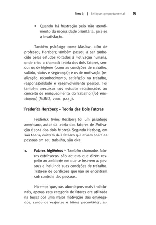 Tema 3 | Enfoque comportamental 93 
• Quando há frustração pelo não atendi-mento 
da necessidade prioritária, gera-se 
a insatisfação. 
Também psicólogo como Maslow, além de 
professor, Herzberg também passou a ser conhe-cido 
pelos estudos voltados á motivação humana, 
onde criou a chamada teoria dos dois fatores, sen-do: 
os de higiene (como as condições de trabalho, 
salário, status e segurança); e os de motivação (re-alização, 
reconhecimento, satisfação no trabalho, 
responsabilidade e desenvolvimento pessoal. Foi 
também precursor dos estudos relacionados ao 
conceito de enriquecimento do trabalho (job enri-chment 
) (MUNIZ, 2007, p.143). 
Frederick Herzberg – Teoria dos Dois Fatores 
Frederick Irving Herzberg foi um psicólogo 
americano, autor da teoria dos Fatores de Motiva-ção 
(teoria dos dois fatores). Segundo Hezberg, em 
sua teoria, existem dois fatores que atuam sobre as 
pessoas em seu trabalho, são eles: 
1. Fatores higiênicos – Também chamados fato-res 
extrínsecos, são aqueles que dizem res-peito 
ao ambiente em que se inserem as pes-soas 
e incluindo suas condições de trabalho. 
Trata-se de condições que não se encontram 
sob controle das pessoas. 
Notemos que, nas abordagens mais tradicio-nais, 
apenas esta categoria de fatores era utilizada 
na busca por uma maior motivação dos emprega-dos, 
sendo os reajustes e bônus pecuniários, as- 
 