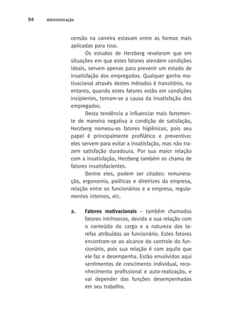 94 Administração 
censão na carreira estavam entre as formas mais 
aplicadas para isso. 
Os estudos de Herzberg revelaram que em 
situações em que estes fatores atendem condições 
ideais, servem apenas para prevenir um estado de 
insatisfação dos empregados. Qualquer ganho mo-tivacional 
através destes métodos é transitório, no 
entanto, quando estes fatores estão em condições 
insipientes, tornam-se a causa da insatisfação dos 
empregados. 
Desta tendência a influenciar mais fortemen-te 
de maneira negativa a condição de satisfação, 
Herzberg nomeou-os fatores higiênicos, pois seu 
papel é principalmente profilático e preventivo: 
eles servem para evitar a insatisfação, mas não tra-zem 
satisfação duradoura. Por sua maior relação 
com a insatisfação, Herzberg também os chama de 
fatores insatisfacientes. 
Dentre eles, podem ser citados: remunera-ção, 
ergonomia, políticas e diretrizes da empresa, 
relação entre os funcionários e a empresa, regula-mentos 
internos, etc. 
2. Fatores motivacionais – também chamados 
fatores intrínsecos, devido a sua relação com 
o conteúdo do cargo e a natureza das ta-refas 
atribuídas ao funcionário. Estes fatores 
encontram-se ao alcance do controle do fun-cionário, 
pois sua relação é com aquilo que 
ele faz e desempenha. Estão envolvidos aqui 
sentimentos de crescimento individual, reco-nhecimento 
profissional e auto-realização, e 
vai depender das funções desempenhadas 
em seu trabalho. 
 
