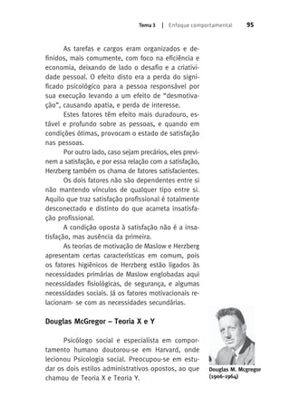 Tema 3 | Enfoque comportamental 95 
As tarefas e cargos eram organizados e de-finidos, 
mais comumente, com foco na eficiência e 
economia, deixando de lado o desafio e a criativi-dade 
pessoal. O efeito disto era a perda do signi-ficado 
psicológico para a pessoa responsável por 
sua execução levando a um efeito de “desmotiva-ção”, 
causando apatia, e perda de interesse. 
Estes fatores têm efeito mais duradouro, es-tável 
e profundo sobre as pessoas, e quando em 
condições ótimas, provocam o estado de satisfação 
nas pessoas. 
Por outro lado, caso sejam precários, eles previ-nem 
a satisfação, e por essa relação com a satisfação, 
Herzberg também os chama de fatores satisfacientes. 
Os dois fatores não são dependentes entre si 
não mantendo vínculos de qualquer tipo entre si. 
Aquilo que traz satisfação profissional é totalmente 
desconectado e distinto do que acarreta insatisfa-ção 
profissional. 
A condição oposta à satisfação não é a insa-tisfação, 
mas ausência da primeira. 
As teorias de motivação de Maslow e Herzberg 
apresentam certas características em comum, pois 
os fatores higiênicos de Herzberg estão ligados às 
necessidades primárias de Maslow englobadas aqui 
necessidades fisiológicas, de segurança, e algumas 
necessidades sociais. Já os fatores motivacionais re-lacionam- 
se com as necessidades secundárias. 
Douglas McGregor – Teoria X e Y 
Psicólogo social e especialista em compor-tamento 
humano doutorou-se em Harvard, onde 
lecionou Psicologia social. Preocupou-se em estu-dar 
os dois estilos administrativos opostos, ao que 
chamou de Teoria X e Teoria Y. 
Douglas M. Mcgregor 
(1906-1964) 
 